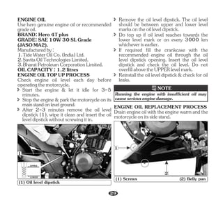 BRAND:Hero4Tplus
GRADE:SAE10W30SLGrade
(JASOMA2).
ENGINEOIL
3.BharatPetroleumCorporationLimited.
ENGINEOILTOPUPPROCESS
î After 2-3 minutes remove the oil level
dipstick (1), wipe it clean and insert the oil
leveldipstickwithoutscrewingitin.
Check engine oil level each day before
operatingthemotorcycle.
OILCAPACITY:1.2litres
î Stop the engine & park the motorcycle on its
mainstandonlevelground.
Use hero genuine engine oil or recommended
gradeoil.
2.SavitaOilTechnologiesLimited.
î Start the engine & let it idle for 3-5
minutes.
Manufacturedby:
1.TideWaterOilCo.(India)Ltd.
î Remove the oil level dipstick. The oil level
should be between upper and lower level
marksontheoilleveldipstick.
î Do top up if oil level reaches towards the
lower level mark or on every 3000 km
whicheverisearlier.
î Reinstall the oil level dipstick & check for oil
leaks.
î If required fill the crankcase with the
recommended engine oil through the oil
level dipstick opening. Insert the oil level
dipstick and check the oil level. Do not
overfillabovetheUPPERlevelmark.
UPPER
LOWER
1
(1) Oil level dipstick
NOTE
Running the engine with insufficient oil may
causeseriousenginedamage.
Drainengineoilwiththeenginewarmandthe
motorcycleonitssidestand.
ENGINE OIL REPLACEMENT PROCESS
1
2
(1) Screws (2) Belly pan
29
 