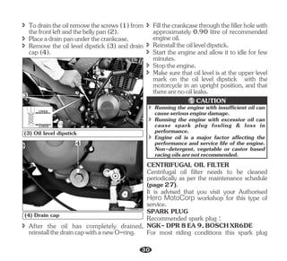 î Todraintheoilremovethescrews(1)from
thefrontleftandthebellypan(2).
î Placeadrainpanunderthecrankcase.
î Remove the oil level dipstick (3) and drain
cap(4).
UPPER
LOWER
3
(3) Oil level dipstick
4
(4) Drain cap
î Reinstalltheoilleveldipstick.
î Make sure that oil level is at the upper level
mark on the oil level dipstick with the
motorcycle in an upright position, and that
therearenooilleaks.
î Fillthecrankcasethroughthefillerholewith
approximately 0.90 litre of recommended
engineoil.
î Start the engine and allow it to idle for few
minutes.
î Stoptheengine.
î After the oil has completely drained,
reinstallthedraincapwithanewO-ring.
î Running the engine with insufficient oil can
causeseriousenginedamage.
î Running the engine with excessive oil can
cause spark plug fouling & loss in
performance.
î Engine oil is a major factor affecting the
performance and service life of the engine.
Non-detergent, vegetable or castor based
racingoilsarenotrecommended.
CAUTION
Recommended spark plug :
CENTRIFUGAL OIL FILTER
Centrifugal oil filter needs to be cleaned
periodically as per the maintenance schedule
(page27).
It is advised that you visit your Authorised
Hero MotoCorp workshop for this type of
service.
SPARK PLUG
NGK-DPR8EA9,BOSCHXR6DE
For most riding conditions this spark plug
30
 
