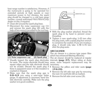 î Cleandirtaroundthesparkplugbase.
heat range number is satisfactory. However, if
the motorcycle is going to be operated for
extended periods at high speeds or near
maximum power in hot climates, the spark
plug should be changed to a cold heat range
number, consult authorised Hero MoroCorp
dealeronthis,ifrequired.
î Disconnect the noise suppressor cap (1)
and remove the spark plug (2) with the
helpofboxwrenchprovidedinthetoolbag.
î Visually inspect the spark plug electrodes
for wear. The centre electrode should have
square edges and the side electrode should
not be eroded. Discard the spark plug if
there is appparent wear or if the insulator is
crackedorchipped.
î Make sure that the spark plug gap is
0.8-0.9 mm using a wire-type feeler
gauge. If adjustment is necessary bend the
side electrode carefully. Make sure the plug
washerisingoodcondition.
î With the plug washer attached, thread the
spark plug in by hand to prevent cross-
threading.
î Tighten a new spark-plug 1/2 turn after
theplugseats,withasparkplugboxwrench
to compressthewasher. Ifyou arereusinga
plug, it should only take 1/8-1/4 turn
aftertheplugseats.
The air cleaner is a viscous type paper filter
whichhasenhancedfilteringefficienty.
The air cleaner should be replaced at regular
intervals (page 27). When riding at dusty
areas, more frequent replacement may be
necessary.
î Remove the left side rear grip by removing
thenuts(1)andbolts(2)asmarked.
î Removetheleftsidecoverscrew(3).
AIRCLEANER
î Remove the pillion and rider seats (page
19&20).
1 2
(1) Noise suppressor cap (2) Spark plug
0.8-0.9 mm
31
 