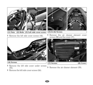 î Remove the left side cover under screws
(5).
î Removetheleftsidecoverscrews(6).
î Remove the left side cover screws (4).
1
2
3
(1) Nuts (2) Bolts (3) Left side cover screw
4
(4) Screws
5
6
(5) & (6) Screws
î Remove the air cleaner element cover
screws(8)andthecover(7).
7
8
(7) Screws (8) Cover
î Remove the air cleaner element (9).
32
 
