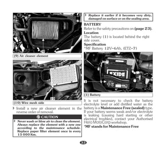 î Install a new air cleaner element in the
reverseorderofremoval.
9
(9) Air cleaner element
10
(10) Wire mesh side
î Neverwashorblowairtocleantheelement.
Always replace the element with a new one
according to the maintenance schedule.
Replace paper filter element once in every
15000Km.
CAUTION
î Replace it earlier if it becomes very dirty,
damagedonsurfaceoronthesealingarea.
BATTERY
Refertothesafetyprecautionson(page23).
Location
The battery (1) is located behind the right
side cover.
Specification
*MF Battery 12V-6Ah, (ETZ-7)
(1) Battery
1
*MFstandsforMaintenanceFree
It is not necessary to check the battery
electrolyte level or add distilled water as the
batteryisaMaintenanceFree(sealed)type.
If your battery seems weak and/or electrolyte
is leaking (causing hard starting or other
electrical troubles), contact your Authorised
Hero MotoCorp workshop.
33
 