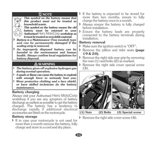 This symbol on the battery means the old
battery must be returned to your
Authorised Hero MotoCorp workshop as
itmustbetreatedasrecyclablematerial.
This symbol on the battery means that
this product must not be treated as
householdwaste.
NOTE
î An improperly disposed battery can be
harmful to the environment and human
health. Always confirm local regulations for
batterydisposal.
î Battery is a Maintenance-Free (sealed) type
and can be permanently damaged if the
sealingstripisremoved.
î Thebatterygivesoffexplosivehydrogengas
duringnormaloperation.
î Asparkorflamecancausethebatterytoexplode
with enough force to seriously hurt you.
î Wear protective clothing and a face shield,
or have skilled technician do the battery
maintenance.
WARNING
Battery storage
Battery charging
Always visit your Authorised Hero MotoCorp
workshop if you see any symptom of battery
dischargeasearliestaspossibletogetthebattery
charged. The battery has a tendency to
discharge rapidly if additional electrical
accessoriesarefittedonthemotorcycle.
î If in case your motorcycle is not used for
morethenamonthremovethebattery,fully
chargeandstoreinacoolanddryplace.
î If the battery is expected to be stored for
more then two months, ensure to fully
chargethebatteryonceinamonth.
î Always ensure the battery is fully charged
beforeinstallation.
î Ensure the battery leads are properly
connected to the battery terminals during
installation.
Battery removal
î Makesuretheignitionswitchis"OFF".
î Remove the pillion and rider seats (page
19&20).
î Removetherightsidereargripbyremoving
thenuts(1)andbolts(2)asmarked.
î Remove the right side cover special screw
(3).
(1) Nuts (2) Bolts (3) Special screw
1 3
2
î Removetherightsidecoverscrew(4).
34
 