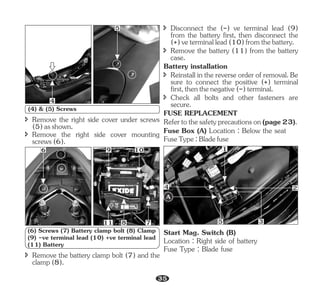 î Remove the right side cover under screws
(5)asshown.
î Remove the right side cover mounting
screws(6).
4
5
(4) & (5) Screws
6 9 10
7
8
11
Battery installation
î Disconnect the (-) ve terminal lead (9)
from the battery first, then disconnect the
(+)veterminallead(10)fromthebattery.
î Check all bolts and other fasteners are
secure.
Refertothesafetyprecautionson(page23).
FuseType:Bladefuse
FUSE REPLACEMENT
î Remove the battery (11) from the battery
case.
Fuse Box (A) Location : Below the seat
î Reinstall in the reverse order of removal. Be
sure to connect the positive (+) terminal
first,thenthenegative(-)terminal.
(6) Screws (7) Battery clamp bolt (8) Clamp
(9) -ve terminal lead (10) +ve terminal lead
(11) Battery
î Remove the battery clamp bolt (7) and the
clamp(8).
A
3
1
2
4
5
Start Mag. Switch (B)
Location : Right side of battery
Fuse Type : Blade fuse
35
 