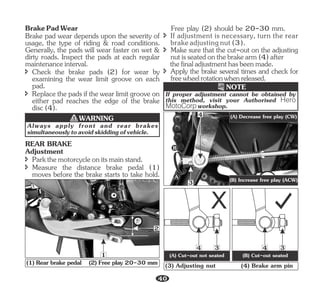 Brake pad wear depends upon the severity of
usage, the type of riding & road conditions.
Generally, the pads will wear faster on wet &
dirty roads. Inspect the pads at each regular
maintenanceinterval.
BrakePadWear
î Check the brake pads (2) for wear by
examining the wear limit groove on each
pad.
î Replacethepadsifthewearlimitgrooveon
either pad reaches the edge of the brake
disc(4).
Always apply front and rear brakes
simultaneouslytoavoidskiddingofvehicle.
WARNING
1
2
(1) Rear brake pedal (2) Free play 20-30 mm
î Measure the distance brake pedal (1)
moves before the brake starts to take hold.
REAR BRAKE
Adjustment
î Parkthemotorcycleonitsmainstand.
î Make sure that the cut-out on the adjusting
nutisseatedonthebrakearm(4)after
thefinaladjustmenthasbeenmade.
Free play (2) should be 20-30 mm.
î If adjustment is necessary, turn the rear
brakeadjustingnut(3).
î Apply the brake several times and check for
freewheelrotationwhenreleased.
3
4
A
B
(A) Decrease free play (CW)
(B) Increase free play (ACW)
If proper adjustment cannot be obtained by
this method, visit your Authorised Hero
MotoCorp workshop.
NOTE
(3) Adjusting nut (4) Brake arm pin
3
4
(A) Cut-out not seated (B) Cut-out seated
3
4
40
 