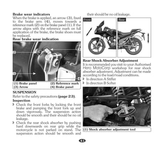 Whenthebrakeisapplied,anarrow(3),fixed
Brake wear indicators
to the brake arm (4), moves towards a
referencemark(2)onthebrakepanel(1).If the
arrow aligns with the reference mark on full
application of the brake, the brake shoes must
bereplaced.
Rear brake wear indication
(1) Brake panel (2) Reference mark
(3) Arrow (4) Brake panel
1
3
2
4
Inspection
î Check the rear shock absorber by pushing
hard downwards on rear grip while the
motorcycle is not parked on stand. The
suspension action should be smooth and
SUSPENSION
Refertothesafetyprecautions(page23).
î Check the front forks by locking the front
brake and pumping the front fork up and
down vigorously. The suspension action
should be smooth and their should be no oil
leakage.
Front Rear
î IndirectionAStiffer
î IndirectionBSofter
RearShockAbsorberAdjustment
ItisrecommendedyouvisittoyourAuthorised
Hero MotoCorp workshop for rear shock
absorber adjustment. Adjustment can be made
accordingtotheload/roadconditions.
(1) Shock absorber adjustment tool
1
B
A
theirshouldbenooilleakage.
41
 