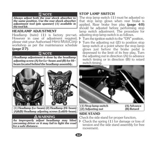 HEADLAMP ADJUSTMENT
Headlamp (twin) (1) is factory pre-set.
However in case of adjustment required,
please visit your Authorised Hero MotoCorp
workshop as per the maintenance schedule
(page27).
Always adjust both the rear shock absorber to
the same position. Use the rear shock absorber
adjustment tool (pin spanner) (1) available in
thetoolkit.
NOTE
Headlamp adjustment is done by the headlamp
adjustingscrew(A)forLo-beamand(B)forHi-
beamlocatedbehindtheheadlampassembly.
NOTE
B
A
1
2
(1) Headlamp (Lo-beam) (2) Headlamp (Hi-beam)
(A)&(B) Headlamp adjusting screws (Lo&Hi-beam)
WARNING
An improperly adjust headlamp may blind
oncoming driver or it may fail to light the road
forasafedistance.
î Turntheignitionswitchtothe“ON”position.
î Turn the adjusting nut (2) to position stop
lamp switch at a point where the stop lamp
glows just before the brake pedal is
depressed to the limit of its free play. Turn
theadjustingnutindirection(A)toadvance
switch timing or in direction (B) to retard
switchtiming.
The stop lamp switch (1) must be adjusted so
that stop lamp glows when rear brake is
applied. Rear brake free play (page 40)
should be adjusted before performing stop
lamp switch adjustment. The procedure for
adjustingstoplampswitchisasfollows.
STOP LAMP SWITCH
B A
1
2
(1)Stoplampswitch (A)Advance
(2)Adjustingnut (B)Retard
Checkthesidestandforproperfunction.
î Check the spring (1) for damage or loss of
tension and the side stand assembly for free
movement.
SIDESTAND
42
 