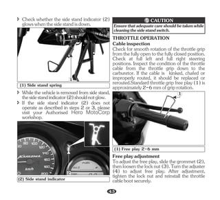 î Check whether the side stand indicator (2)
glowswhenthesidestandisdown.
1
(1) Side stand spring
î While the vehicle is removed from side stand,
thesidestandindicator(2)shouldnotglow.
î If the side stand indicator (2) does not
operate as described in steps 2 or 3, please
visit your Authorised Hero MotoCorp
workshop.
2
(2) Side stand indicator
Ensurethatadequatecareshouldbetakenwhile
cleaningthesidestandswitch.
CAUTION
Check for smooth rotation of the throttle grip
from the fully open to the fully closed position.
Check at full left and full right steering
positions. Inspect the condition of the throttle
cable from the throttle grip down to the
carburetor. If the cable is kinked, chafed or
improperly routed, it should be replaced or
rerouted.Standard throttle grip free play (1) is
approximately2-6mmofgriprotation.
THROTTLEOPERATION
Cableinspection
To adjust the free play, slide the grommet (2),
thenloosenthelocknut(3).Turntheadjuster
(4) to adjust free play. After adjustment,
tighten the lock nut and reinstall the throttle
cablebootsecurely.
Freeplayadjustment
1
(1) Free play 2-6 mm
43
 