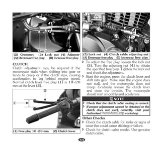 3 2
4
A
B
(2) Grommet (3) Lock nut (4) Adjuster
(A)Decreasefreeplay (B)Increasefreeplay
Clutch adjustment may be required if the
motorcycle stalls when shifting into gear or
tends to creep or if the clutch slips, causing
acceleration to lag behind engine speed.
Normal clutch lever free play (1) is 10-20
mmatthelever(2).
CLUTCH
2
1
(1) Free play 10-20 mm (2) Clutch lever
î To adjust the free play, loosen the lock nut
(3). Turn the adjusting nut (4) to obtain
the specified free play. Tighten the lock nut
andchecktheadjustment.
î Start the engine, press the clutch lever and
shift into gear. Make sure the engine does
not stall, and the motorcycle does not
creep. Gradually release the clutch lever
and open the throttle. The motorcycle
shouldstartsmoothlyandaccelerate.
B
A
3
4
(3) Lock nut (4) Clutch cable adjusting nut
(A) Decrease free play (B) Increase free play
î Check that the clutch cable routing is correct.
î If proper adjustment cannot be obtained or the
clutch does not work correctly, visit your
Authorised workshop.
HeroMotoCorp
NOTE
OtherChecks
î Check for clutch cable model. Use genuine
clutchcable.
î Check the clutch cable for kinks or signs of
wearthatcouldcausestickingorfailure.
44
 