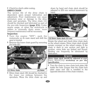 Rotate the wheel and check drive chain slack
as the wheel rotates. Drive chain slack should
remain constant as the wheel rotates. If the
chain is slack in one section and tight in
another, some links are kinked and bound.
Binding can frequently be eliminated by
lubrication.
î Drive chain slack (3) should be checked in
the lower run midway between the
sprockets. Move the drive chain up and
DRIVECHAIN
The service life of the drive chain is
dependent upon proper lubrication and
adjustment. Poor maintenance can cause
premature wear or damage to the drive
chain and sprockets. The drive chain (1)
should be checked and lubricated as part of
the pre-ride Inspection (page 21). Under
severe usage, or when the motorcycle is
ridden in unusually dusty areas, more
frequent maintenance will be necessary.
î Remove the lower chain guard by removing
thebolts(2).
î Checkforclutchcablerouting.
Inspection
î Turn the engine “OFF”, park the
motorcycle on its main stand and shift the
geartoneutral.
1
2
(1) Drive chain (2) Bolts
down by hand and chain slack should be
adjusted to 25 mm vertical movement by
hand.
3
(3) Drive chain slack 25 mm
Drive chain slack should be adjusted at your
Hero MotoCorp workshop as per the
specification.
NOTE
î Turn the chain to view chain lock plate (4)
inside the hole. Ensure that the chain lock
plate open end (5) is installed in the
oppositedirectionofthechainrotation.
45
 