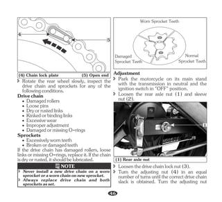 · Loosepins
· Kinkedorbindinglinks
· Dryorrustedlinks
Sprockets
î Rotate the rear wheel slowly, inspect the
drive chain and sprockets for any of the
followingconditions.
Drivechain
· Damagedrollers
· Excessivewear
· Improperadjustment
· DamagedormissingO-rings
· Excessivelywornteeth
· Brokenordamagedteeth
If the drive chain has damaged rollers, loose
linksormissingO-rings,replaceit.Ifthechain
isdryorrusted,itshouldbelubricated.
Damaged
Sprocket Teeth
Normal
Sprocket Teeth
Worn Sprocket Teeth
î Loosen the rear axle nut (1) and sleeve
nut(2).
Adjustment
î Park the motorcycle on its main stand
with the transmission in neutral and the
ignition switch in "OFF" position.
4
5
(4) Chain lock plate (5) Open end
î Always replace drive chain and both
sprocketsasset.
î Never install a new drive chain on a worn
sprocketorawornchainonnewsprocket.
NOTE
1
(1) Rear axle nut
î Turn the adjusting nut (4) in an equal
number of turns until the correct drive chain
slack is obtained. Turn the adjusting nut
î Loosenthedrivechainlocknut(3).
46
 