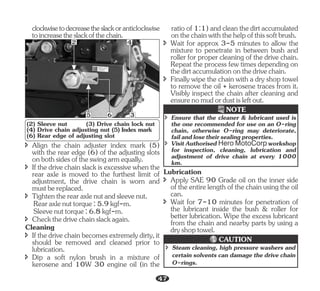 î Align the chain adjuster index mark (5)
with the rear edge (6) of the adjusting slots
onbothsidesoftheswingarmequally.
î Checkthedrivechainslackagain.
î Ifthedrivechainslackisexcessivewhenthe
rear axle is moved to the furthest limit of
adjustment, the drive chain is worn and
mustbereplaced.
Cleaning
î Tightentherearaxlenutandsleevenut.
Sleevenuttorque:6.8kgf-m.
î Ifthedrivechainbecomesextremelydirty,it
should be removed and cleaned prior to
lubrication.
î Dip a soft nylon brush in a mixture of
kerosene and 10W 30 engine oil (in the
Rearaxlenuttorque:5.9kgf-m.
clockwisetodecreasetheslackoranticlockwise
toincreasetheslackofthechain.
2 4
6
5 3
(2) Sleeve nut (3) Drive chain lock nut
(4) Drive chain adjusting nut (5) Index mark
(6) Rear edge of adjusting slot
î Wait for approx 3-5 minutes to allow the
mixture to penetrate in between bush and
roller for proper cleaning of the drive chain.
Repeat the process few times depending on
thedirtaccumulationonthedrivechain.
ratioof1:1)andcleanthedirtaccumulated
onthechainwiththehelpofthissoftbrush.
î Finally wipe the chain with a dry shop towel
to remove the oil + kerosene traces from it.
Visibly inspect the chain after cleaning and
ensurenomudordustisleftout.
î Ensure that the cleaner & lubricant used is
the one recommended for use on an O-ring
chain, otherwise O-ring may deteriorate,
failandlosetheirsealingproperties.
î Visit Authorised Hero MotoCorp workshop
for inspection, cleaning, lubrication and
adjustment of drive chain at every 1000
km.
NOTE
Lubrication
î Wait for 7-10 minutes for penetration of
the lubricant inside the bush & roller for
better lubrication. Wipe the excess lubricant
from the chain and nearby parts by using a
dryshoptowel.
î Apply SAE 90 Grade oil on the inner side
oftheentirelengthofthechainusingtheoil
can.
î Steam cleaning, high pressure washers and
certain solvents can damage the drive chain
O-rings.
CAUTION
47
 