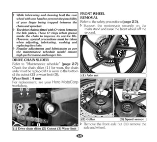 For replacement, see your Hero MotoCorp
workshop.
DRIVECHAINSLIDER
Refer to “Maintenance schedule” (page 27)
Wearlimit:4mm
Check the chain slider (1) for wear, the chain
slidermustbereplacedifitisworntothebottom
ofthecutout(2)orwearlimit(3).
î ThedrivechainisfittedwithO-ringsbetween
the link plates. These O-rings retain grease
inside the chain to improve its service life.
However, special precautions must be taken
when adjusting, lubricating, washing and
replacingthechain.
î While lubricating and cleaning hold the rear
wheelwithonehandtopreventthepossibility
of your finger being trapped between the
chainandsprocket.
î Regular adjustment and lubrication as per
the maintenance schedule would ensure
highperformanceandlongerlife.
3
1
2
(1) Drive chain slider (2) Cutout (3) Wear limit
REMOVAL
FRONTWHEEL
î Support the motorcycle securely on the
mainstandandraisethefrontwheeloffthe
ground.
Refertothesafetyprecautions(page23).
1
(1) Axle nut
2
3
(2) Collar (3) Speed sensor
î Remove the front axle nut (1) remove the
axleandwheel.
48
 