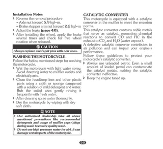 Alwaysreplaceusedsplitpinswithnewones.
CAUTION
Installation Notes
-Brakestopperarmnuttorque:2.2kgf-m
î Reversetheremovalprocedure
î Adjustthebrake(page40).
-Axlenuttorque:5.9kgf-m.
î After installing the wheel, apply the brake
several times and check for free wheel
rotationwhenreleased.
î Wet the motorcycle with light water spray.
Avoid directing water to muffler outlets and
electricalparts.
Followthebelowmentionedstepsforwashing
themotorcycle.
î Dry the motorcycle by wiping with dry
soft cloth.
parts using a cloth or sponge dampened
with a solution of mild detergent and water.
Rub the soiled area gently rinsing it
frequentlywithfreshwater.
WASHINGTHEMOTORCYCLE
î Clean the headlamp lens and other plastic
î Aftercleaningspraywaterthoroughly.
î Donotusehighpressurewater(orair).Itcan
damagecertainpartsofthemotorcycle.
î take all above
Our authorised dealership
mentioned precautions like recommended
detergents and usage of muffler caps/plugs
duringwashtoensurequalitywash.
NOTE
A defective catalytic converter contributes to
air pollution and can impair your engine’s
performance.
CATALYTIC CONVERTER
This motorcycle is equipped with a catalytic
converter in the muffler to meet the emission
norms.
î Keeptheenginetunedup.
Follow these guidelines to protect your
motorcycle’scatalyticconverter.
This catalytic converter contains noble metals
that serve as catalyst, promoting chemical
reactions to convert CO and HC in the
exhausttoCO andH O(watervapour).
2 2
î Always use unleaded petrol. Even a small
amount of leaded petrol can contaminate
the catalyst metals, making the catalytic
converterineffective.
50
 