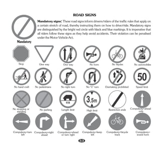 ROAD SIGNS
Mandatorysigns:Theseroadsignsinformdrivers/ridersofthetrafficrulesthatapplyon
a certain stretch of road, thereby instructing them on how to drive/ride. Mandatory signs
are distinguished by the bright red circle with black and blue markings. It is imperative that
all riders follow these signs as they help avoid accidents. Their violation can be penalised
undertheMotorVehicleAct.
Mandatory
Stop Give way One way No horn No biycles No automobiles
No hand craft No pedestrians No right turn No ‘U’ turn Overtaking prohibited Speed limit
No stopping or
standing No parking Length limit High limit Restriction ends Compulsory-ahead
only
Compulsory-turn
left
Compulsory-right
ahead
Compulsory-ahead
or turn right
Compulsory-keep
left
Compulsory-bicycle
track
Compulsory-
sound horn
53
 