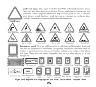 Cautionary
Right hand curve Right reverse bend Incline ahead Narrow road ahead Narrow bridge Pedestrian crossing
School ahead Gap in medium Cross road Men at work Roundabout Hump Road
Cautionary signs: These signs inform the driver/rider of the road conditions ahead.
Cautionary signs therefore serve as a warning. They are usually in a red triangle with black
pictures on a white background. Illustrations, diagrams and symbols are used to forewarm
about dangers ahead. Cautionary road signs are as important as mandatory signs.
However,theviolationofcautionarysignsdoesnotattractpenalty.
Informatory
Taxistand
Parking both
sides
Park this side
Light
Refreshment
Signs and Signals are language of the road. Learn them, respect them .
NEW DELHI ROHTAK
NAJAFGARH
NEW DELHI 40
ROHTAK 58
NAJAFGARH 3
Rohtak
Bahadurgarh
48
10
Delhi
Destination Sign
Re-assure sign Public
Telephone
Petrol Pump Hospital First Aid Post Eating Place
Resting
place
Place identification
sign
No through
road
No through
side road
Informatory signs: These are facility signs that provide important information about road
directions are maps of specific destinations. On highways, they provide information about the
location of public telephones, restaurants, hospitals, parking, petrol pumps, resting-places
and more. These signs are usually rectangular, with black or white pictures on a blue
background.
54
 