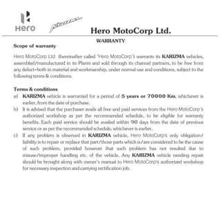WARRANTY
Hero MotoCorp Ltd.
Scope of warranty
Hero MotoCorp Ltd. Hero MotoCorp
(hereinafter called ‘ ') warrants its KARIZMA vehicles,
assembled/manufactured in its to be free from
Plants and sold through its channel partners,
any defect-both in material and workmanship, under normal use and conditions, subject to the
followingterms&conditions.
c) KARIZMA Hero MotoCorp's
If any is observed in vehicle, only obligation/
problem
liabilityistorepairorreplacethatpart/thosepartswhichis/areconsideredtobethecause
of such , provided however that such has not resulted due to
problem problem
misuse/improper handling etc. of the vehicle. Any vehicle needing repair
KARIZMA
should be brought along with owner's manual to authorized workshop
Hero MotoCorp's
fornecessaryinspectionandcarryingrectificationjob.
a) KARIZMA vehicle is warranted for a period of , whichever is
5 years or 70000 Km
earlier,fromthedateofpurchase.
b) It is advised that the purchaser avails all free and paid services from the Hero MotoCorp’s
authorized workshop as per the recommended schedule, to be eligible for warranty
benefits. Each paid service should be availed within 90 days from the date of previous
serviceoraspertherecommendedschedule,whicheverisearlier.
Terms&conditions
 