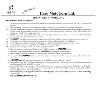 Hero MotoCorp Ltd.
LIMITATIONS OF WARRANTY
The warranty shall not apply—
(15) To proprietary items like Tyres, Tubes, Batteries etc, as they are subjected to the warranty terms & conditions of respective
manufacturersanddirectlyhandledbythemonly.
(10) Ifanymaintenance/repairsrequiredduetobadroadconditionsormisuseof .
KARIZMAvehicle
(11) Ifanydefectcropsorrepairsneededasaresultof meetingtosomeaccident.
KARIZMAvehicle
(14) For notusedinaccordancewiththeguidelinesgiveninthisOwner'sManual.
KARIZMAvehicle
(12) Forconsumableslikeoil,grease,gasketetctobeusedduringfreeservicesand/orwarrantyrepairs.
(13) Toanypartofthe vehiclewhichhasbeentamperedorrepairedinsuchamannerwhichhasresultedinmalfunction
KARIZMA
ofthevehicle.
(16) Any defect(s) developing on account of external factors such as environmental factors; including but not limited to
fading/peeling/rusting of paint and/or stripes and/or plated parts, seat leather tearing & cracking, aluminium parts oxidation
andcracking&discoloringofcontrolswitchesetc.
Decisionregardingwarrantysettlementshallbetakenby andthesameshallbefinalandbinding
Hero MotoCorp
onallconcern.
SubjecttoDELHIJURISDICTIONonly.
(5) If hasbeenusedinanycompetitiveeventslikeracesorralliesorforanycommercialpurposesastaxietc.
KARIZMAvehicle
(6) Toanydamageon 'spaintedsurfacecroppingduetoindustrialpollutionorotherexternalfactors.
vehicle
(7) Fornormalphenomenalikenoisevibration,oilseepageetc.,whichdonotaffecttheperformanceofthe .
vehicle
(1) Ifallfreeservices/paidservices/oiltop-upsarenotavailedaspertherecommendedscheduleat authorized
Hero MotoCorp's
workshop.
(8) Toanydamagecausedduetousageofimproperoil/grease,non-genuineparts.
(9) Ifanydefectcropsorrepairsneededasaresultofusingadulteratedfuel.
(2) Ifanyotherengineoilwhichis noncompatiblewithproductisusedotherthanSAE10W30S Grade(JASOM ).
L A2
(3) To normal wear & tear components including (but not limited to) brake shoes/pads, clutch plates, drive chain & sprockets, bulbs,
electrical wiring, filter, spark plug, fasteners, shims, washers, oil seals, gaskets, rubber parts, bush, rubber bellows, plastic parts
breakageand wheelrimformisalignment/bend.
(4) If additional wheel(s) is/are fitted and/or any other modification carried out/unauthorized accessories fitted which shall be
responsibleformalfunction/detoriationofthevehicle.
 