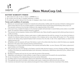 Hero MotoCorp Ltd.
1. 18 months from date of sale of vehicle or 20000 km. or
2. IntheeventofanycomplaintthebatteryistobereturnedcompletewithelectrolytetonearestbatteryservicestationoranyOEM
dealer.Oninspection,batterywouldbereturnedorreplaced.
7. This warranty does not cover damage to the battery caused by faulty electrical systems, incorrect charging and filling, improper
handling of the battery by unauthorized dealers/auto electricians, maintenance, willfull abuse, destruction by fire, collusion, theft
orrecharging.
Terms and condition of warranty
2. 21 months from the date of charging (whichever is earlier).
5. All liabilities under this warranty will cease if the battery is used on the vehicle other than that on which the battery was originally
fittedandontheexpiryofthewarrantyperiodasmentionedabove.
11. Ifabatterywhichisnotrecommendedisfittedonthevehiclethensuchbatterywillnotcarryanywarranty.
13. Customersaredeemedtohaveread,understoodandagreedtotheseconditionsatthetimeofpurchaseofthevehicle.
12. Theapplicabletaxeswhichisleviableonthebatteryunderrepairorreplacementwillbebornebythecustomer.
3. ThiswarrantycardaccompaniesabatterysoldasOEMfitmentonly.Claimsshouldbesupportedwithvehiclepurchaseinvoiceto
enableprocessing.
3. 3 months idle period is allowed from the date of charging to date of sale on vehicle.
4. The right to determine whether a battery needs repair or totally replacement lies with the company. In case where the battery is
replaced, the defective battery becomes the property of the company and no scrap rebate will be given for it. The warranty
period on the battery being repaired/replaced shall commence from the date of sale of the original battery as stated in the
originalwarrantycard.
1. Batteriesarewarrantedagainstalldefectsinmaterialandworkmanship.Liabilityunderthiswarrantyislimitedtomakinggoodof
defectsrisingsolelyfromtheuseoffaultymaterialorworkmanshipduringmanufacturinganddevelopingunderproperuse.
Thewarrantycommencesfromthedateofdeliverytotheoriginalpurchaseofthevehicle.
9. Adjudicationandsettlementofclaimwilltakeacoupleofdaysasabatteryhastobetestedforthereportedfailure.
10. Incaseoftemperingoftheoriginalwiringcircuitinanymannerwhatsoever.
8. Breakageofcontainerandcoverdonotcomeunderthepurviewofthiswarranty.
BATTERY WARRANTY PERIOD
6. Recharging is not covered under the purview of this warranty and shall be billed as extra. However, FOC battery replacement/
repairincludescostofcharging.
 