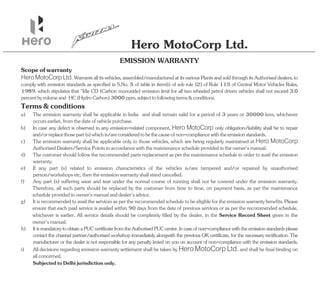 Hero MotoCorp Ltd.
Hero MotoCorp Ltd. Warrantsallitsvehicles,assembled/manufacturedatitsvariousPlantsandsoldthroughitsAuthoriseddealers,to
comply with emission standards as specified in S.No. 5 of table in item(i) of sub rule (2) of Rule 115 of Central Motor Vehicles Rules,
1989, which stipulates that "Idle CO (Carbon monoxide) emission limit for all two wheeled petrol driven vehicles shall not exceed 3.0
percentbyvolumeand HC(HydroCarbon)3000ppm,subjecttofollowingterms&conditions.
a) The emission warranty shall be applicable in India and shall remain valid for a period of 3 years or 30000 kms, whichever
occursearlier,fromthedateofvehiclepurchase.
EMISSION WARRANTY
c) The emission warranty shall be applicable only to those vehicles, which are being regularly maintained at Hero MotoCorp
AuthorisedDealers/ServicePointsinaccordancewiththemaintenancescheduleprovidedintheowner'smanual.
d) Thecustomershouldfollowtherecommendedpartsreplacementasperthemaintenancescheduleinordertoavailtheemission
warranty.
Terms&conditions
h) ItismandatorytoobtainaPUCcertificatefromtheAuthorisedPUCcenter.Incaseofnon-compliancewiththeemissionstandardsplease
contact the /authorised workshop immediately alongwith the previous OK certificate, for the necessary rectification. The
channel partner
manufacturer or the dealer is not responsible for any penalty levied on you on account of non-compliance with the emission standards.
i) All decisions regarding emission warranty settlement shall be taken by Hero MotoCorp Ltd. and shall be final binding on
allconcerned.
e) If any part (s) related to emission characteristics of the vehicles is/are tampered and/or repaired by unauthorised
person/workshopsetc,thentheemissionwarrantyshallstandcancelled.
f) Any part (s) suffering wear and tear under the normal course of running shall not be covered under the emission warranty.
Therefore, all such parts should be replaced by the customer from time to time, on payment basis, as per the maintenance
scheduleprovidedinowner'smanualanddealer'sadvice.
b) In case any defect is observed in any emission-related component, Hero MotoCorp only obligation/liability shall be to repair
and/orreplacethosepart(s)whichis/areconsideredtobethecauseofnon-compliancewiththeemissionstandards.
Scopeofwarranty
SubjectedtoDelhijurisdictiononly.
g) Please
Itisrecommendedtoavailtheservicesaspertherecommendedscheduletobeeligiblefortheemissionwarrantybenefits.
ensure that each paid service is availed within 90 days from the date of previous services or as per the recommended schedule,
whichever is earlier. All service details should be completely filled by the dealer, in the Service Record Sheet given in the
owner'smanual.
 