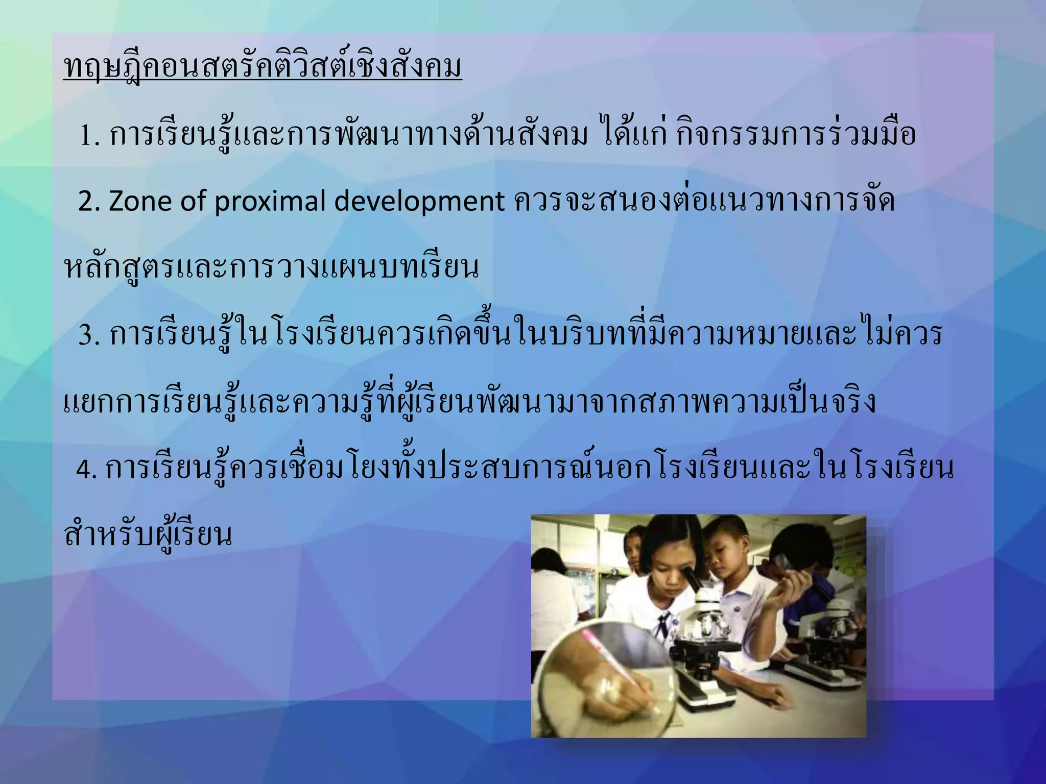 ทฤษฎีคอนสตรัคติวิสต์เชิงสังคม
1. การเรียนรู้และการพัฒนาทางด้านสังคม ได้แก่ กิจกรรมการร่วมมือ
2. Zone of proximal development ควรจะสนองต่อแนวทางการจัด
หลักสูตรและการวางแผนบทเรียน
3. การเรียนรู้ในโรงเรียนควรเกิดขึ้นในบริบทที่มีความหมายและไม่ควร
แยกการเรียนรู้และความรู้ที่ผู้เรียนพัฒนามาจากสภาพความเป็นจริง
4. การเรียนรู้ควรเชื่อมโยงทั้งประสบการณ์นอกโรงเรียนและในโรงเรียน
สาหรับผู้เรียน
 