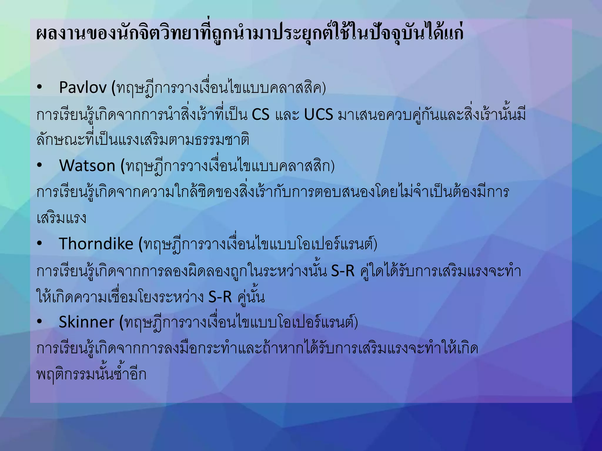 ผลงานของนักจิตวิทยาที่ถูกนามาประยุกต์ใช้ในปัจจุบันได้แก่
• Pavlov (ทฤษฎีการวางเงื่อนไขแบบคลาสสิค)
การเรียนรู้เกิดจากการนาสิ่งเร้าที่เป็น CS และ UCS มาเสนอควบคู่กันและสิ่งเร้านันนมี
ลักษณะที่เป็นแรงเสริมตามธรรมชาติ
• Watson (ทฤษฎีการวางเงื่อนไขแบบคลาสสิก)
การเรียนรู้เกิดจากความใกล้ชิดของสิ่งเร้ากับการตอบสนองโดยไม่จาเป็นต้องมีการ
เสริมแรง
• Thorndike (ทฤษฎีการวางเงื่อนไขแบบโอเปอร์แรนต์)
การเรียนรู้เกิดจากการลองผิดลองถูกในระหว่างนันน S-R คู่ใดได้รับการเสริมแรงจะทา
ให้เกิดความเชื่อมโยงระหว่าง S-R คู่นันน
• Skinner (ทฤษฎีการวางเงื่อนไขแบบโอเปอร์แรนต์)
การเรียนรู้เกิดจากการลงมือกระทาและถ้าหากได้รับการเสริมแรงจะทาให้เกิด
พฤติกรรมนันนซนาอีก
 