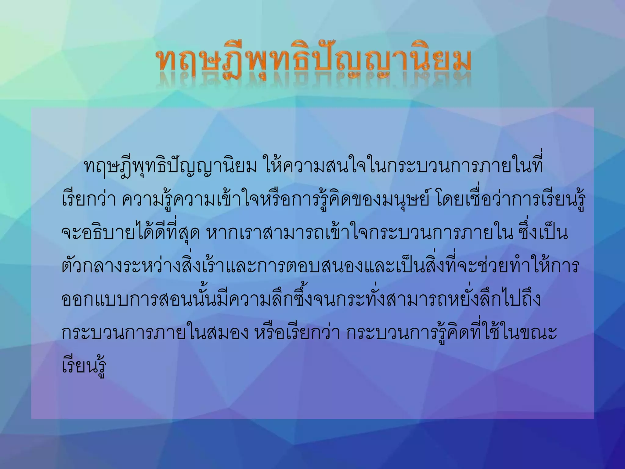 ทฤษฎีพุทธิปัญญานิยม ให้ความสนใจในกระบวนการภายในที่
เรียกว่า ความรู้ความเข้าใจหรือการรู้คิดของมนุษย์ โดยเชื่อว่าการเรียนรู้
จะอธิบายได้ดีที่สุด หากเราสามารถเข้าใจกระบวนการภายใน ซึ่งเป็น
ตัวกลางระหว่างสิ่งเร้าและการตอบสนองและเป็นสิ่งที่จะช่วยทาให้การ
ออกแบบการสอนนันนมีความลึกซึนงจนกระทั่งสามารถหยั่งลึกไปถึง
กระบวนการภายในสมอง หรือเรียกว่า กระบวนการรู้คิดที่ใช้ในขณะ
เรียนรู้
 
