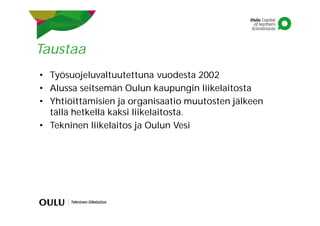 Taustaa
• Työsuojeluvaltuutettuna vuodesta 2002
• Alussa seitsemän Oulun kaupungin liikelaitosta
• Yhtiöittämisien ja organisaatio muutosten jälkeen
tällä hetkellä kaksi liikelaitosta.
• Tekninen liikelaitos ja Oulun Vesi
 