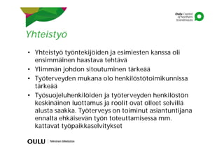 Yhteistyö
• Yhteistyö työntekijöiden ja esimiesten kanssa oli
ensimmäinen haastava tehtävä
• Ylimmän johdon sitoutuminen tärkeää
• Työterveyden mukana olo henkilöstötoimikunnissa
tärkeää
• Työsuojeluhenkilöiden ja työterveyden henkilöstön
keskinäinen luottamus ja roolit ovat olleet selvillä
alusta saakka. Työterveys on toiminut asiantuntijana
ennalta ehkäisevän työn toteuttamisessa mm.
kattavat työpaikkaselvitykset
 