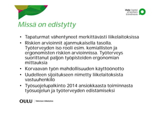 Missä on edistytty
• Tapaturmat vähentyneet merkittävästi liikelaitoksissa
• Riskien arvioinnit ajanmukaisella tasolla.
Työterveyden iso rooli esim. kemiallisten ja
ergonomisten riskien arvioinnissa. Työterveys
suorittanut paljon työpisteiden ergonomian
mittauksia
• Korvaavan työn mahdollisuuden käyttöönotto
• Uudelleen sijoitukseen nimetty liikelaitoksista
vastuuhenkilö
• Työsuojelupalkinto 2014 ansiokkaasta toiminnasta
työsuojelun ja työterveyden edistämiseksi
 