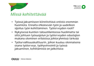 Missä kehitettävää
• Työssä jaksamiseen kiinnitettävä entistä enemmän
huomiota. Ennalta ehkäisevän työn ja uudelleen
sijoitus työn kehittäminen. Työterveyden rooli?
• Nykyisessä kuntien taloustilanteessa huolimatta tai
siitä johtuen työsuojelun ja työterveyden edustajien
mukana oleminen erilaisissa johtoryhmissä tärkeää
• Työturvallisuuskulttuurin, johon kuuluu olennaisena
osana työterveys, työhyvinvointi ja työssä
jaksaminen, kehittämistä on jatkettava
 
