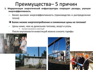 Преимущества– 5 причин
                       The Benefits – 5 Good
1. Модернизация энергетической инфраструктуры сокращает расходы, улучшая
   энергоэффективность
                                  Reasons!
   – Более высокая энергоэффективность (производство и распределение
       тепла)
    Более низкое энергопотребление и сниженные цены на топливо!
   – Цены ниже, чем на дизельное топливо, мазут и уголь
               Быстрая окупаемость инвестиций
   -   После окупаемости инвестиций можно снизить тарифы




                                                                      11
 
