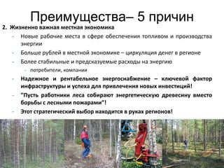 Преимущества– 5 причин
2. Жизненно важная местная экономика
   - Новые рабочие места в сфере обеспечения топливом и производства
      энергии
   - Больше рублей в местной экономике – циркуляция денег в регионе
   - Более стабильные и предсказуемые расходы на энергию
        - потребители, компании
   -   Надежное и рентабельное энергоснабжение – ключевой фактор
       инфраструктуры и успеха для привлечения новых инвестиций!
   -   ”Пусть работники леса собирают энергетическую древесину вместо
       борьбы с лесными пожарами”!
   -   Этот стратегический выбор находится в руках регионов!




                                                                        12
 