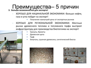 Преимущества– 5 причин
3. Больше возможностей для экспорта!
  -   ХОРОШО ДЛЯ НАЦИНАЛЬНОЙ ЭКОНОМИКИ: больше нефти,
      газа и угла пойдет на экспорт!
              •   Получение наилучшей цены от экспортных рынков
  -   ХОРОШО ДЛЯ РЕГИОНАЛЬНОЙ ЭКОНОМИКИ: Местные
      рынки древесного топлива и топливного торфа выстроят
      инфраструктуру для производства биотоплива на экспорт!
              •   Гранулы, брикеты
              •   Древесная щепа
              •   Торф
              •   Биоуголь, сушеная древесина, синтетический биогаз




                                                                      13
 