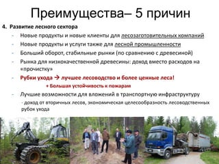 Преимущества– 5 причин
4. Развитие лесного сектора
    - Новые продукты и новые клиенты для лесозаготовительных компаний
    - Новые продукты и услуги также для лесной промышленности
    - Больший оборот, стабильные рынки (по сравнению с древесиной)
    - Рынка для низкокачественной древесины: доход вместо расходов на
       «прочистку»
    - Рубки ухода  лучшее лесоводство и более ценные леса!
                + Большая устойчивость к пожарам
   -   Лучшие возможности для вложений в транспортную инфраструктуру
       - доход от вторичных лесов, экономическая целесообразность лесоводственных
       рубок ухода




                                                                                    14
 