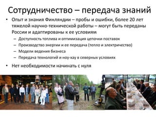 Сотрудничество – передача знаний
• Опыт и знания Финляндии – пробы и ошибки, более 20 лет
  тяжелой научно-технической работы – могут быть переданы
  России и адаптированы к ее условиям
   –   Доступность топлива и оптимизация цепочки поставок
   –   Производство энергии и ее передача (тепло и электричество)
   –   Модели ведения бизнеса
   –   Передача технологий и ноу-хау в северных условиях
• Нет необходимости начинать с нуля
 