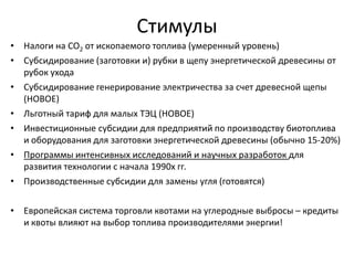 Стимулы
• Налоги на CO2 от ископаемого топлива (умеренный уровень)
• Субсидирование (заготовки и) рубки в щепу энергетической древесины от
  рубок ухода
• Субсидирование генерирование электричества за счет древесной щепы
  (НОВОЕ)
• Льготный тариф для малых ТЭЦ (НОВОЕ)
• Инвестиционные субсидии для предприятий по производству биотоплива
  и оборудования для заготовки энергетической древесины (обычно 15-20%)
• Программы интенсивных исследований и научных разработок для
  развития технологии с начала 1990х гг.
• Производственные субсидии для замены угля (готовятся)

• Европейская система торговли квотами на углеродные выбросы – кредиты
  и квоты влияют на выбор топлива производителями энергии!
 