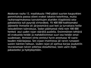 Moskovan rauha 13. maaliskuuta 1940 päästi suurten kaupunkien 
pommituksia paossa olleet evakot takaisin koteihinsa, mutta 
rauhansopimuksessa luovutettujen alueiden tilapäisistä sota-pakolaisista 
tuli pysyvää siirtoväkeä. Yli 400 000 kodittomaksi 
jääneelle ihmiselle oli järjestettävä uusi koti ja turvattava heille 
taloudellinen tulevaisuus. Sodan päättyessä vielä noin 100 000 
henkeä asui uuden rajan väärällä puolella. Ensimmäinen tehtävä 
oli evakuoida heidät ja mahdollisimman suuri osa heidän omai-suudestaan. 
Ihmisten siirto onnistui hyvin annetussa 10 vuoro-kauden 
määräajassa. Sen sijaan irtaimistoa jäi varsin runsaasti 
uusien isäntien haltuun. Uuden rajan yli ajettua karjaa jouduttiin 
teurastamaan talven ankeissa olosuhteissa; tosin usein myös 
pakasteeksi ja hyötykäyttöön. 
© 11. syys 2014 Karjalan Liitto ry. 11 
 