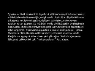 Syyskuun 1944 evakuointi tapahtui välirauhansopimuksen tiukasti 
määrittelemässä marssijärjestyksessä. Joukoilla oli päivittäinen 
aikataulu vetäytymisessä uudelleen vahvistetun Moskovan 
rauhan rajan taakse. Se määräsi myös siviiliväestön evakuoinnin 
nopeuden. Ihmisten siirtyminen pois luovutettavalta alueelta ei 
ollut ongelma. Yksityisomaisuuden siirrolle aikataulu oli kireä. 
Vaikeinta oli kuitenkin nälässä kärvistelevässä maassa saada 
Karjalassa kypsyvä sato siirretyksi yli rajan. Sadonkorjuuseen 
lähtenyt talkooväki teki ”toisen paluun” Karjalaan. 
© 11. syys 2014 Karjalan Liitto ry. 114 
 