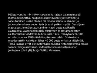 Pääosa vuosina 1941-1944 takaisin Karjalaan palanneista oli 
maatalousväestöä. Kaupunkilaissiirtoväen sijoittuminen ja 
sopeutuminen uusiin oloihin oli monen kohdalla alkanut jo 
jatkosodan aikana uuden työ- ja asuinpaikan myötä. Sen sijaan 
maataloussiirtoväen asuttaminen vaati uutta radikaalia 
asutuslakia. Maanhankintalaki siirtoväen ja rintamamiesten 
asuttamiseksi säädettiin huhtikuussa 1945. Esinäytöksenä sille 
oli ollut vuonna 1940 säädetty pika-asutuslaki. Siirtoväelle 
muodostettiin kaikkiaan lähes 40 000 uutta erilaista viljelmää. 
Tässä luvussa eivät ole kuitenkaan mukana rintamamiehinä maata 
saaneet karjalaisevakot. Sodanjälkeisen asutustoiminnan 
johtajana toimi ylijohtaja Veikko Vennamo. 
© 11. syys 2014 Karjalan Liitto ry. 122 
 