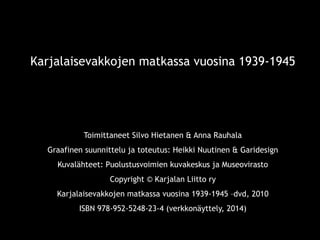 Karjalaisevakkojen matkassa vuosina 1939-1945 
Toimittaneet Silvo Hietanen & Anna Rauhala 
Graafinen suunnittelu ja toteutus: Heikki Nuutinen & Garidesign 
Kuvalähteet: Puolustusvoimien kuvakeskus ja Museovirasto 
Copyright © Karjalan Liitto ry 
Karjalaisevakkojen matkassa vuosina 1939-1945 –dvd, 2010 
ISBN 978-952-5248-23-4 (verkkonäyttely, 2014) 
11 sep 2014 © Karjalan Liitto ry. 
2 
 