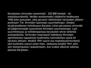 Karjalaisen siirtoväen enemmistö – 220 000 henkeä – oli 
maatalousväestöä. Heidän asuttamiseksi säädettiin kesäkuussa 
1940 pika-asutuslaki, joka perustui välittömästi talvisodan jälkeen 
professori T.M. Kivimäen laatimaan suunnitelmaan. Omaksi 
etujärjestökseen huhtikuussa Karjalan Liiton perustanut siirtoväki 
oli pääpiirteissään tyytyväinen Kivimäen suunnitelmaan. Lain 
suunnittelussa ja toimeenpanossa karjalaiset olivat tärkeillä 
avainpaikoilla. Siirtoväen maansaanti lykkääntyi Kivimäen 
optimistisista lupauksista huolimatta luonnollisista syistä eli 
talvesta johtuen. Kesällä 1941 suurin osa maataloussiirtoväestä 
olisi kuitenkin saanut oman tilan. Jatkosota kesällä 1941 johti 
lain toimeenpanon raukeamiseen, kun evakot alkoivat odottaa 
paluuta Karjalaan. 
© 11. syys 2014 Karjalan Liitto ry. 25 
 