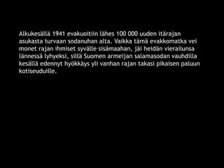 Alkukesällä 1941 evakuoitiin lähes 100 000 uuden itärajan 
asukasta turvaan sodanuhan alta. Vaikka tämä evakkomatka vei 
monet rajan ihmiset syvälle sisämaahan, jäi heidän vierailunsa 
lännessä lyhyeksi, sillä Suomen armeijan salamasodan vauhdilla 
kesällä edennyt hyökkäys yli vanhan rajan takasi pikaisen paluun 
kotiseuduille. 
© 11. syys 2014 Karjalan Liitto ry. 27 
 