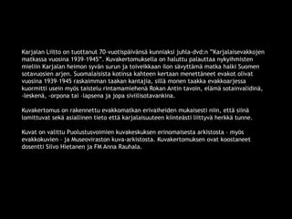 Karjalan Liitto on tuottanut 70–vuotispäivänsä kunniaksi juhla-dvd:n ”Karjalaisevakkojen 
matkassa vuosina 1939–1945”. Kuvakertomuksella on haluttu palauttaa nykyihmisten 
mieliin Karjalan heimon syvän surun ja toiveikkaan ilon sävyttämä matka halki Suomen 
sotavuosien arjen. Suomalaisista kotinsa kahteen kertaan menettäneet evakot olivat 
vuosina 1939–1945 raskaimman taakan kantajia, sillä monen taakka evakkoarjessa 
kuormitti usein myös taistelu rintamamiehenä Rokan Antin tavoin, elämä sotainvalidinä, 
-leskenä, -orpona tai –lapsena ja jopa siviilisotavankina. 
Kuvakertomus on rakennettu evakkomatkan erivaiheiden mukaisesti niin, että siinä 
lomittuvat sekä asiallinen tieto että karjalaisuuteen kiinteästi liittyvä herkkä tunne. 
Kuvat on valittu Puolustusvoimien kuvakeskuksen erinomaisesta arkistosta – myös 
evakkokuvien – ja Museoviraston kuva-arkistosta. Kuvakertomuksen ovat koostaneet 
dosentti Silvo Hietanen ja FM Anna Rauhala. 
© 11. syys 2014 Karjalan Liitto ry. 3 
 