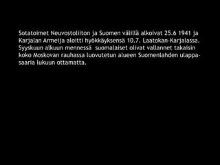 Sotatoimet Neuvostoliiton ja Suomen välillä alkoivat 25.6 1941 ja 
Karjalan Armeija aloitti hyökkäyksensä 10.7. Laatokan–Karjalassa. 
Syyskuun alkuun mennessä suomalaiset olivat vallannet takaisin 
koko Moskovan rauhassa luovutetun alueen Suomenlahden ulappa-saaria 
lukuun ottamatta. 
© 11. syys 2014 Karjalan Liitto ry. 31 
 