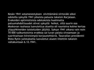 Kesän 1941 sotamenestyksen siivittämänä siirtoväki alkoi 
odotella syksyllä 1941 pikaista paluuta takaisin Karjalaan. 
Evakoiden optimistisista odotuksista huolimatta 
paluumahdollisuudet olivat syksyllä heikot, sillä suurin osa 
Moskovan rauhassa luovutettua aluetta oli raunioina kolme kertaa 
ylipyyhkineiden taisteluiden jäljiltä. Syksyn 1941 aikana vain noin 
70 000 työkuntoisinta evakkoa sai luvan palata siivoamaan ja 
suorittamaan kiireisimpiä korjaustehtäviä. Tasavallan presidentti 
Risto Rytin julistuksella luovutetut alueet liitettiin takaisin 
valtakuntaan 6.12.1941. 
© 11. syys 2014 Karjalan Liitto ry. 40 
 