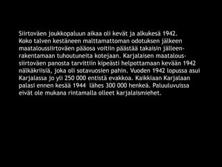Siirtoväen joukkopaluun aikaa oli kevät ja alkukesä 1942. 
Koko talven kestäneen malttamattoman odotuksen jälkeen 
maataloussiirtoväen pääosa voitiin päästää takaisin jälleen-rakentamaan 
tuhoutuneita kotejaan. Karjalaisen maatalous-siirtoväen 
panosta tarvittiin kipeästi helpottamaan kevään 1942 
nälkäkriisiä, joka oli sotavuosien pahin. Vuoden 1942 lopussa asui 
Karjalassa jo yli 250 000 entistä evakkoa. Kaikkiaan Karjalaan 
palasi ennen kesää 1944 lähes 300 000 henkeä. Paluuluvuissa 
eivät ole mukana rintamalla olleet karjalaismiehet. 
© 11. syys 2014 Karjalan Liitto ry. 47 
 