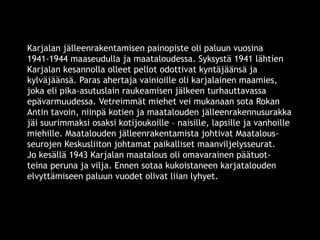 Karjalan jälleenrakentamisen painopiste oli paluun vuosina 
1941-1944 maaseudulla ja maataloudessa. Syksystä 1941 lähtien 
Karjalan kesannolla olleet pellot odottivat kyntäjäänsä ja 
kylväjäänsä. Paras ahertaja vainioille oli karjalainen maamies, 
joka eli pika-asutuslain raukeamisen jälkeen turhauttavassa 
epävarmuudessa. Vetreimmät miehet vei mukanaan sota Rokan 
Antin tavoin, niinpä kotien ja maatalouden jälleenrakennusurakka 
jäi suurimmaksi osaksi kotijoukoille – naisille, lapsille ja vanhoille 
miehille. Maatalouden jälleenrakentamista johtivat Maatalous-seurojen 
Keskusliiton johtamat paikalliset maanviljelysseurat. 
Jo kesällä 1943 Karjalan maatalous oli omavarainen päätuot-teina 
peruna ja vilja. Ennen sotaa kukoistaneen karjatalouden 
elvyttämiseen paluun vuodet olivat liian lyhyet. 
© 11. syys 2014 Karjalan Liitto ry. 52 
 