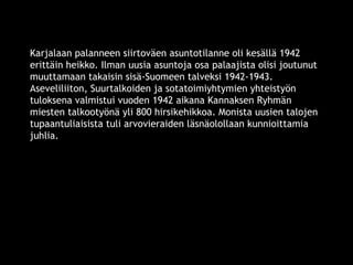 Karjalaan palanneen siirtoväen asuntotilanne oli kesällä 1942 
erittäin heikko. Ilman uusia asuntoja osa palaajista olisi joutunut 
muuttamaan takaisin sisä-Suomeen talveksi 1942-1943. 
Aseveliliiton, Suurtalkoiden ja sotatoimiyhtymien yhteistyön 
tuloksena valmistui vuoden 1942 aikana Kannaksen Ryhmän 
miesten talkootyönä yli 800 hirsikehikkoa. Monista uusien talojen 
tupaantuliaisista tuli arvovieraiden läsnäolollaan kunnioittamia 
juhlia. 
© 11. syys 2014 Karjalan Liitto ry. 63 
 