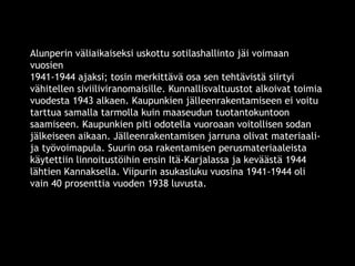Alunperin väliaikaiseksi uskottu sotilashallinto jäi voimaan 
vuosien 
1941-1944 ajaksi; tosin merkittävä osa sen tehtävistä siirtyi 
vähitellen siviiliviranomaisille. Kunnallisvaltuustot alkoivat toimia 
vuodesta 1943 alkaen. Kaupunkien jälleenrakentamiseen ei voitu 
tarttua samalla tarmolla kuin maaseudun tuotantokuntoon 
saamiseen. Kaupunkien piti odotella vuoroaan voitollisen sodan 
jälkeiseen aikaan. Jälleenrakentamisen jarruna olivat materiaali-ja 
työvoimapula. Suurin osa rakentamisen perusmateriaaleista 
käytettiin linnoitustöihin ensin Itä-Karjalassa ja keväästä 1944 
lähtien Kannaksella. Viipurin asukasluku vuosina 1941-1944 oli 
vain 40 prosenttia vuoden 1938 luvusta. 
© 11. syys 2014 Karjalan Liitto ry. 67 
 