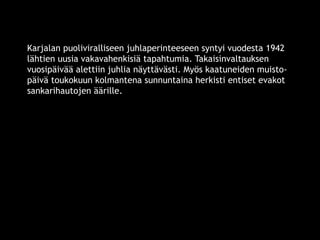 Karjalan puoliviralliseen juhlaperinteeseen syntyi vuodesta 1942 
lähtien uusia vakavahenkisiä tapahtumia. Takaisinvaltauksen 
vuosipäivää alettiin juhlia näyttävästi. Myös kaatuneiden muisto-päivä 
toukokuun kolmantena sunnuntaina herkisti entiset evakot 
sankarihautojen äärille. 
© 11. syys 2014 Karjalan Liitto ry. 76 
 